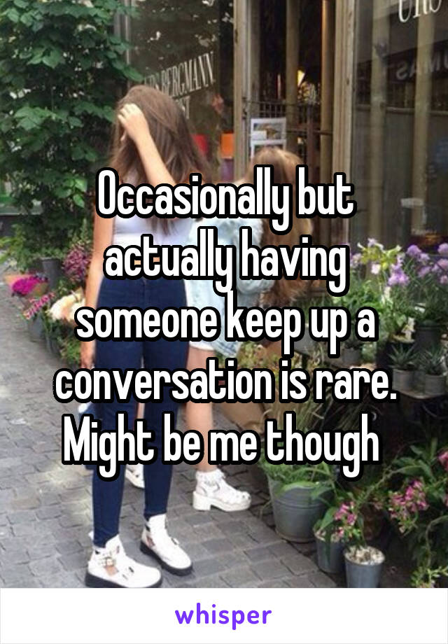 Occasionally but actually having someone keep up a conversation is rare. Might be me though 