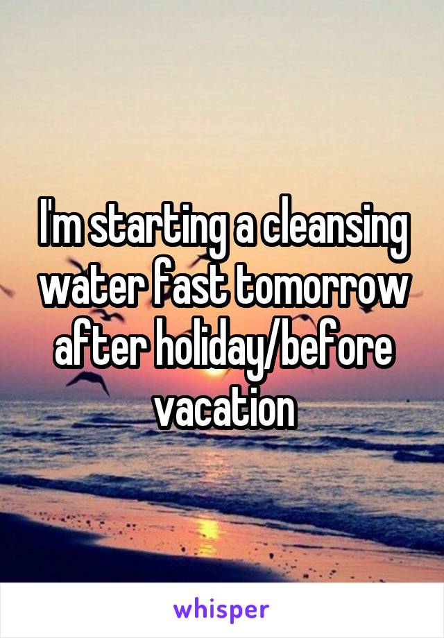 I'm starting a cleansing water fast tomorrow after holiday/before vacation