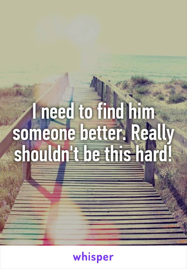 I need to find him someone better. Really shouldn't be this hard!
