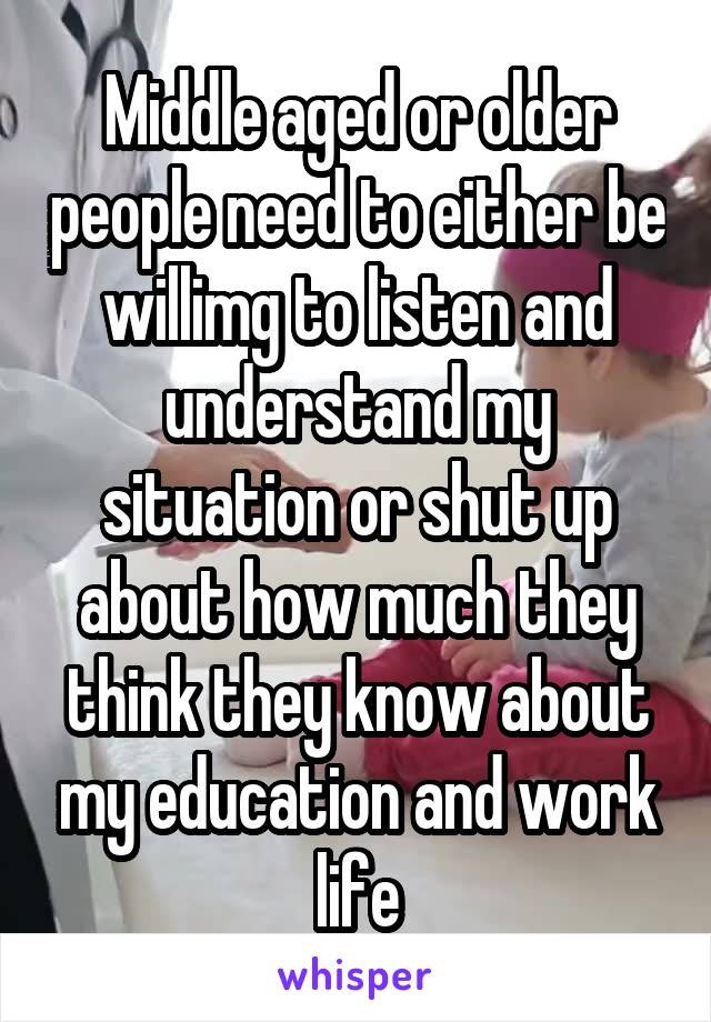 Middle aged or older people need to either be willimg to listen and understand my situation or shut up about how much they think they know about my education and work life