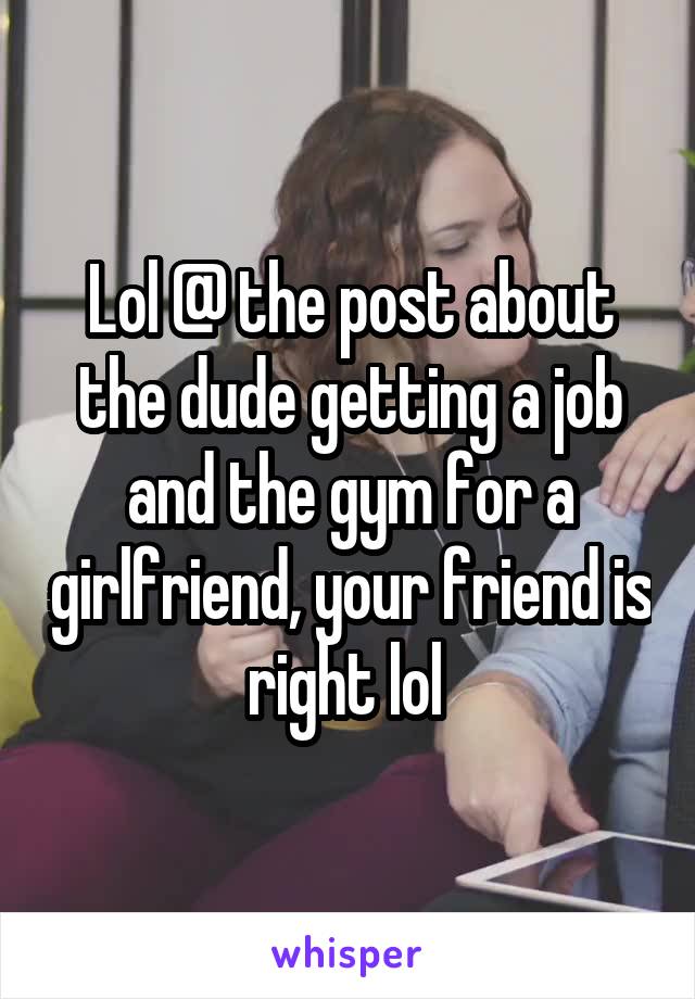 Lol @ the post about the dude getting a job and the gym for a girlfriend, your friend is right lol 