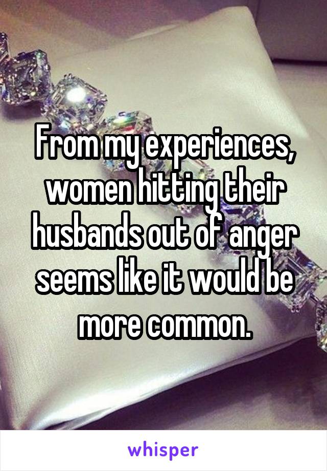 From my experiences, women hitting their husbands out of anger seems like it would be more common.