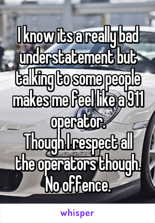 I know its a really bad understatement but talking to some people makes me feel like a 911 operator.
Though I respect all the operators though. No offence.