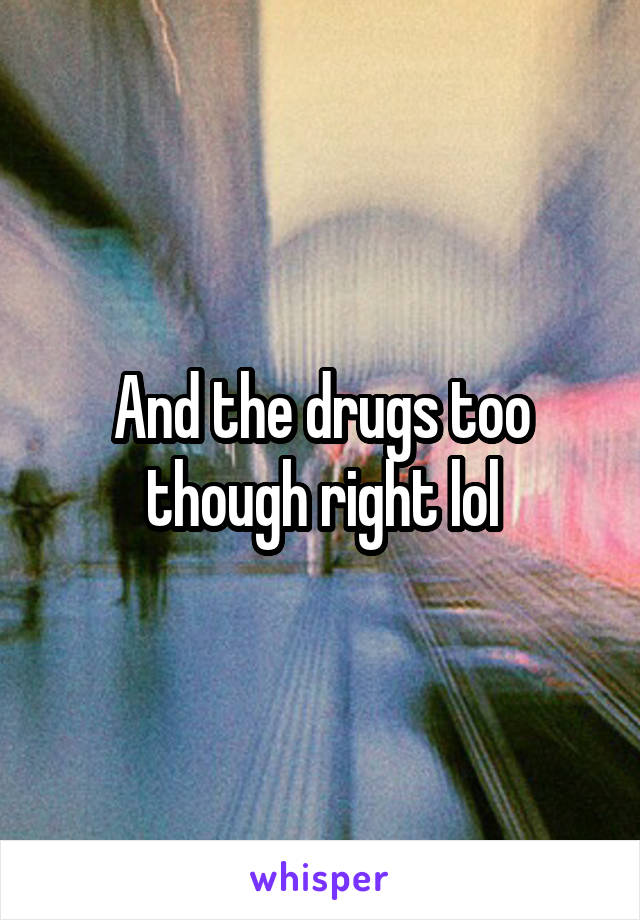 And the drugs too though right lol