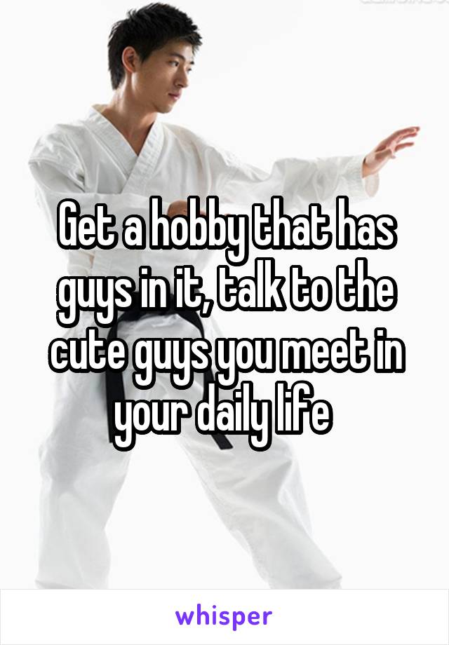 Get a hobby that has guys in it, talk to the cute guys you meet in your daily life 