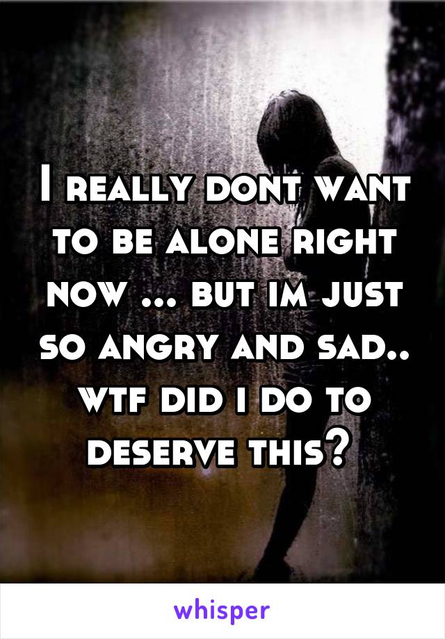 I really dont want to be alone right now ... but im just so angry and sad.. wtf did i do to deserve this? 