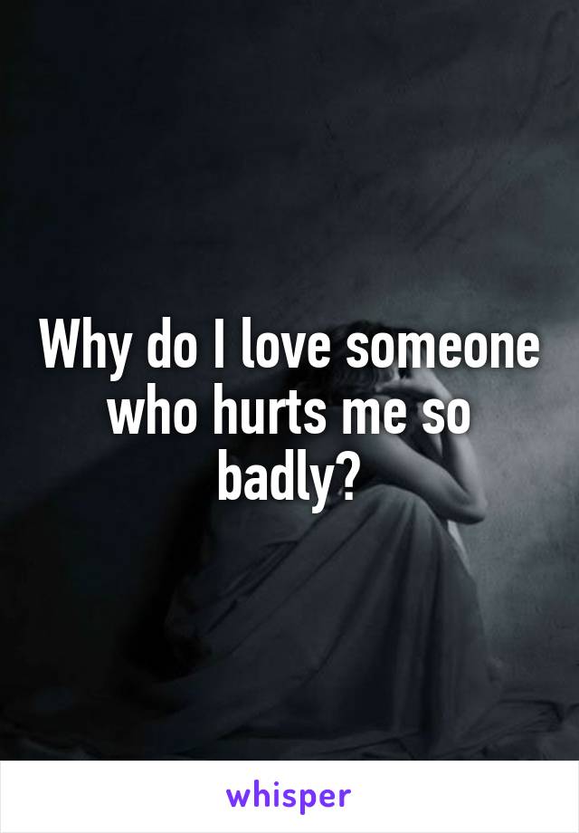 Why do I love someone who hurts me so badly?