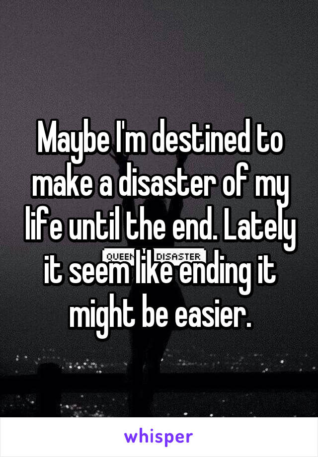 Maybe I'm destined to make a disaster of my life until the end. Lately it seem like ending it might be easier.