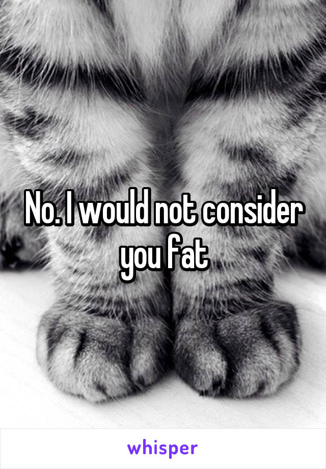 No. I would not consider you fat