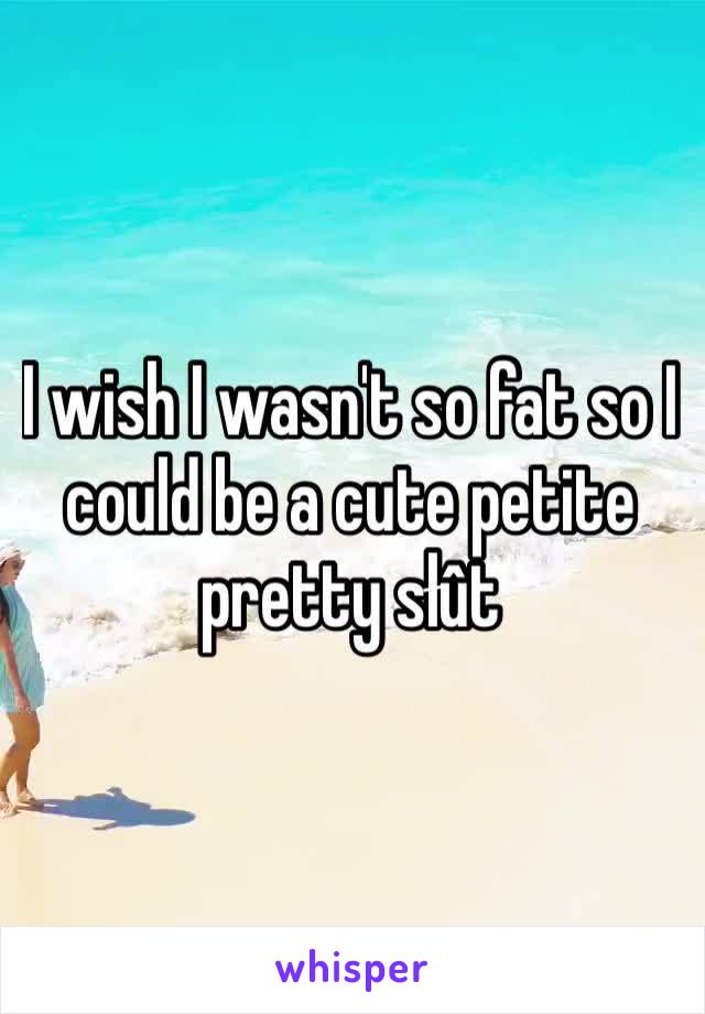 I wish I wasn't so fat so I could be a cute petite pretty słût