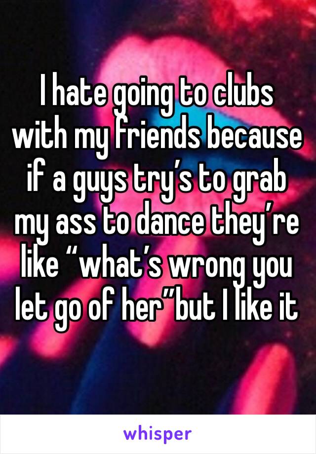 I hate going to clubs with my friends because if a guys try’s to grab my ass to dance they’re like “what’s wrong you let go of her”but I like it 