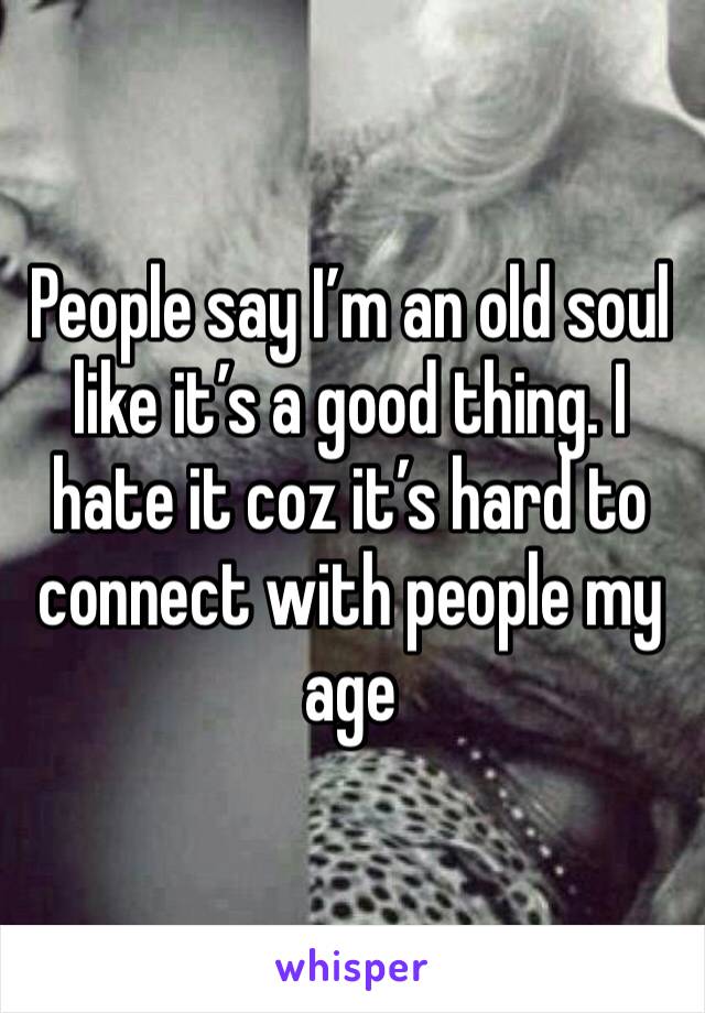 People say I’m an old soul like it’s a good thing. I hate it coz it’s hard to connect with people my age