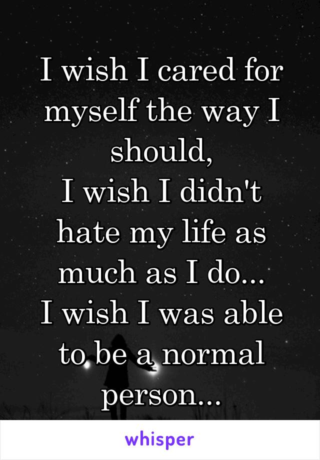 I wish I cared for myself the way I should,
I wish I didn't hate my life as much as I do...
I wish I was able to be a normal person...