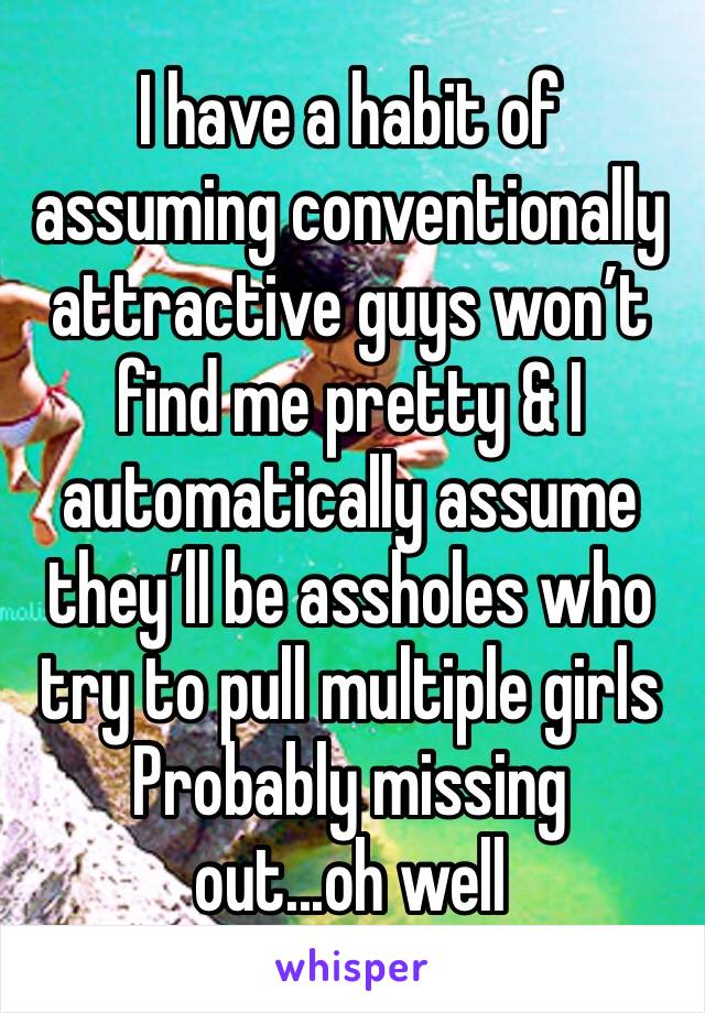 I have a habit of assuming conventionally attractive guys won’t find me pretty & I automatically assume they’ll be assholes who try to pull multiple girls 
Probably missing out...oh well