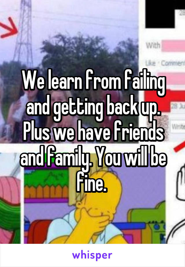 We learn from failing and getting back up. Plus we have friends and family. You will be fine. 