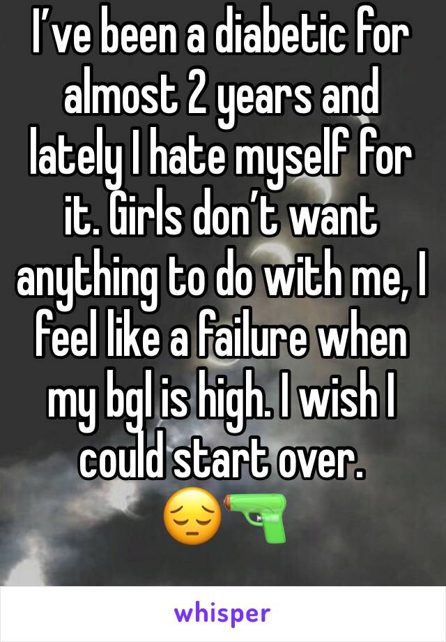 Iâ€™ve been a diabetic for almost 2 years and lately I hate myself for it. Girls donâ€™t want anything to do with me, I feel like a failure when my bgl is high. I wish I could start over. 
ðŸ˜”ðŸ”«