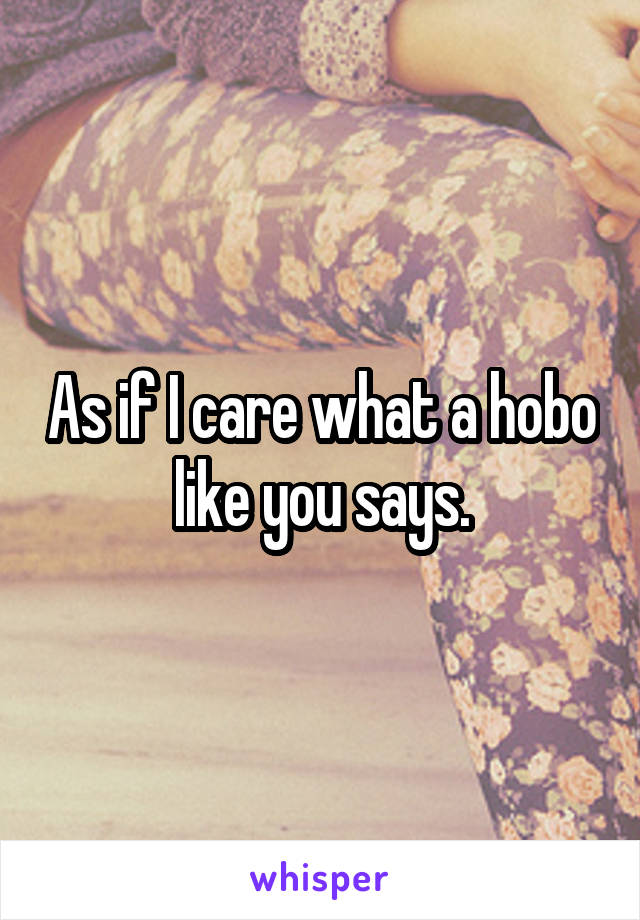 As if I care what a hobo like you says.