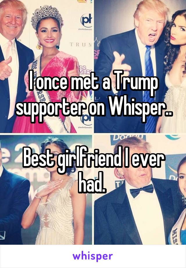I once met a Trump supporter on Whisper..

Best girlfriend I ever had. 