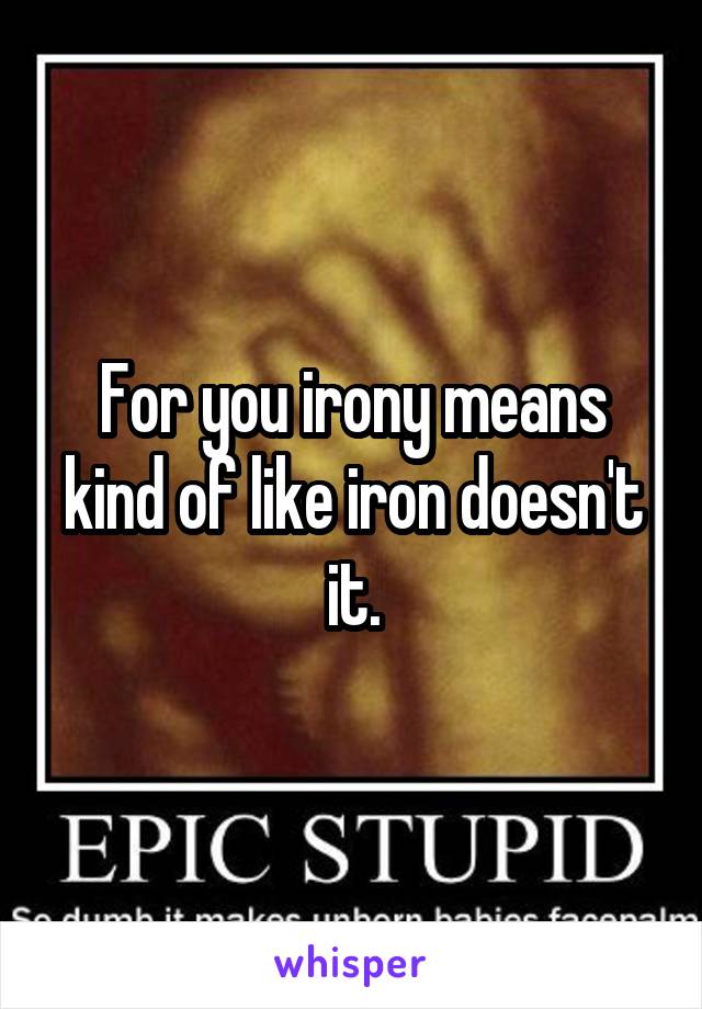 For you irony means kind of like iron doesn't it.