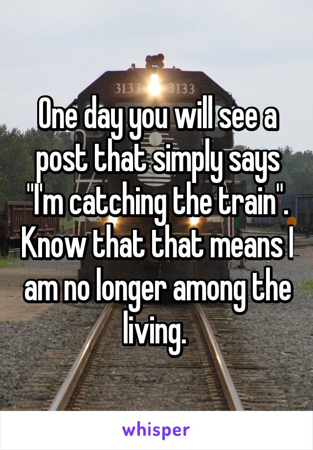 One day you will see a post that simply says "I'm catching the train". Know that that means I am no longer among the living. 