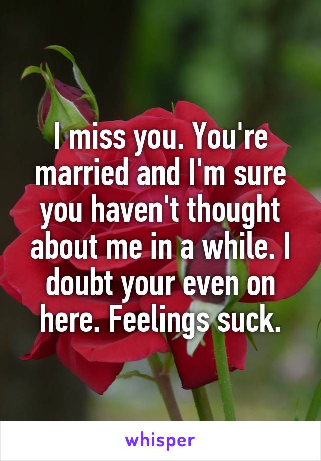 I miss you. You're married and I'm sure you haven't thought about me in a while. I doubt your even on here. Feelings suck.