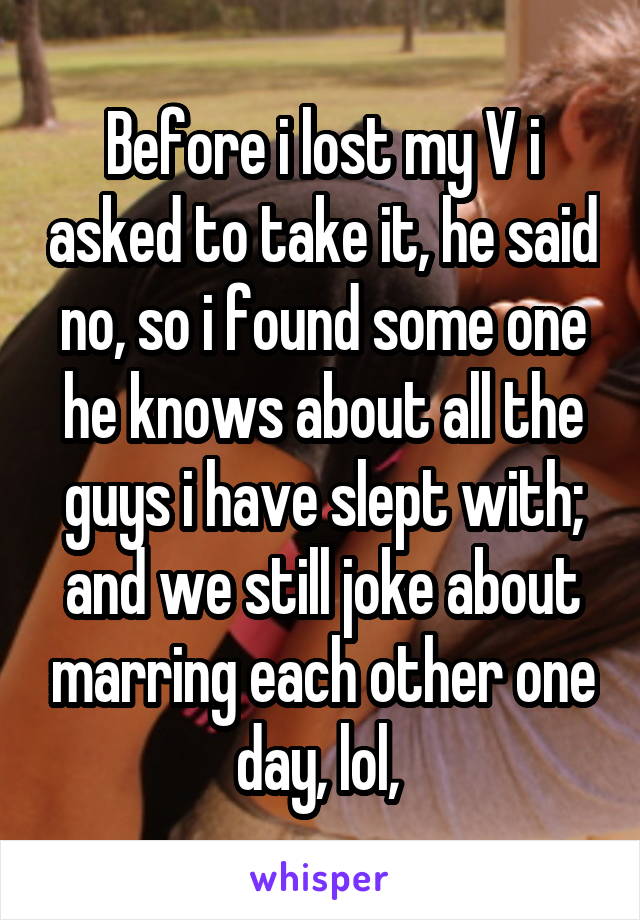 Before i lost my V i asked to take it, he said no, so i found some one he knows about all the guys i have slept with; and we still joke about marring each other one day, lol, 