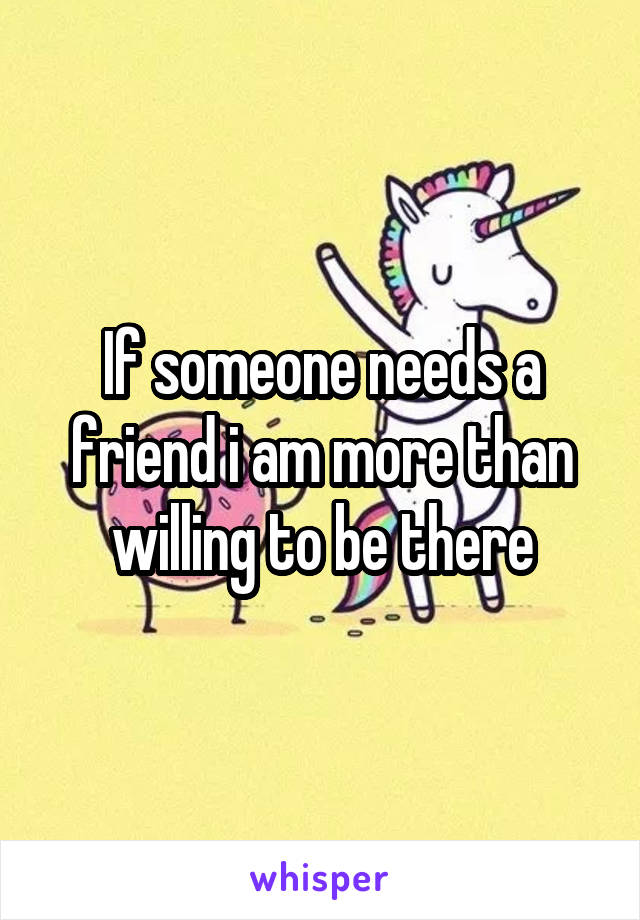If someone needs a friend i am more than willing to be there