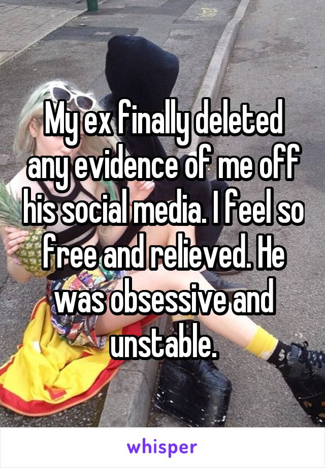 My ex finally deleted any evidence of me off his social media. I feel so free and relieved. He was obsessive and unstable.