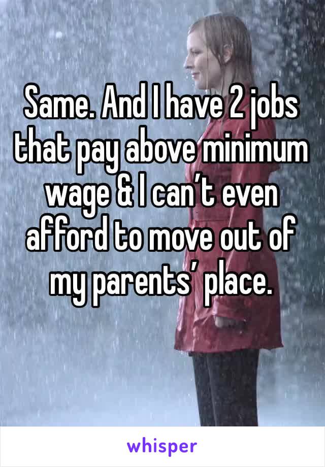 Same. And I have 2 jobs that pay above minimum wage & I can’t even afford to move out of my parents’ place.