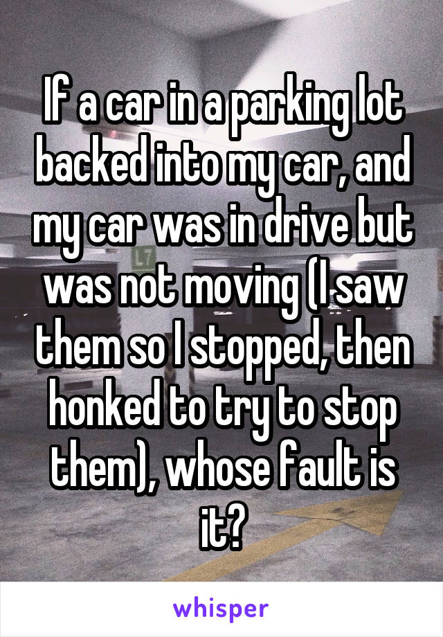 If a car in a parking lot backed into my car, and my car was in drive but was not moving (I saw them so I stopped, then honked to try to stop them), whose fault is it?
