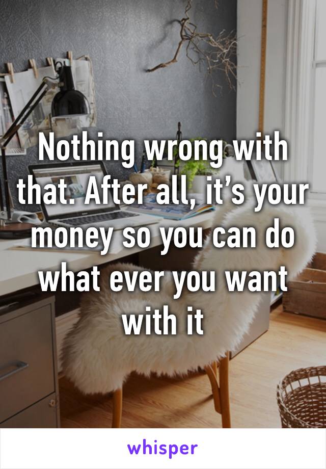 Nothing wrong with that. After all, it’s your money so you can do what ever you want with it
