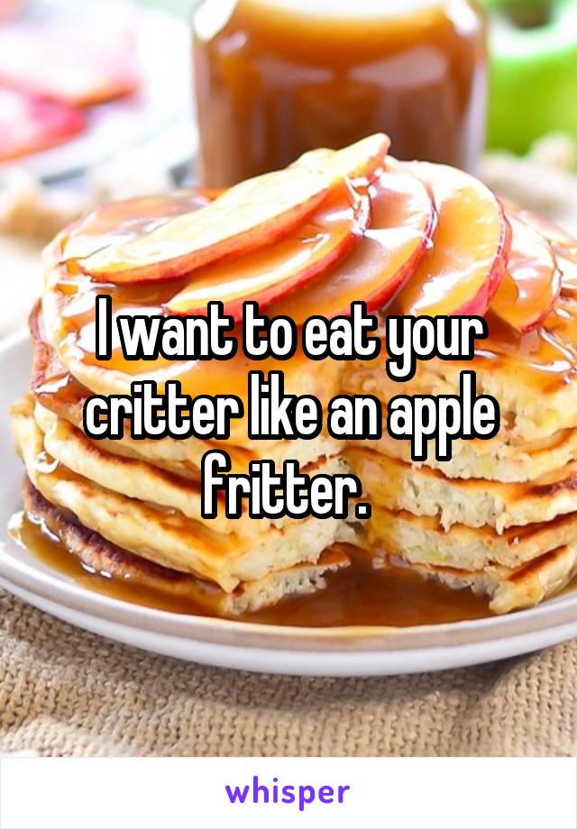 I want to eat your critter like an apple fritter. 