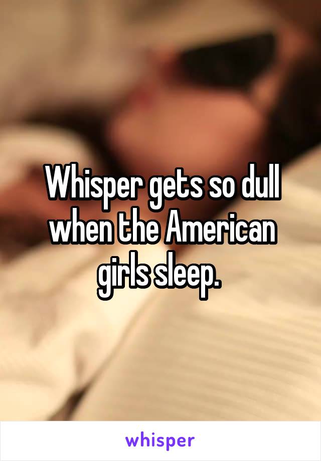 Whisper gets so dull when the American girls sleep. 