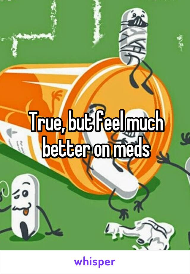True, but feel much better on meds