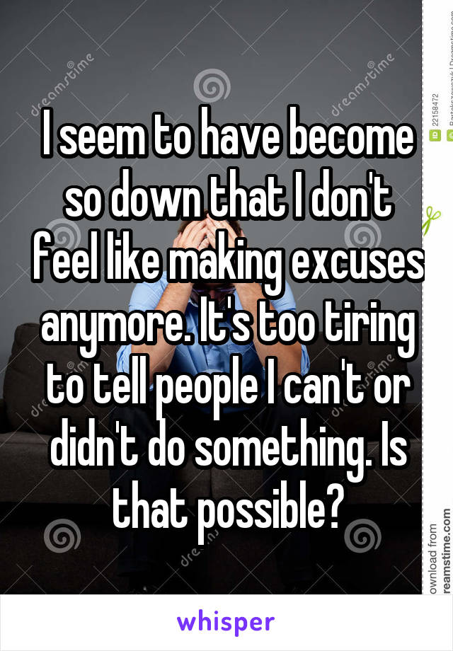 I seem to have become so down that I don't feel like making excuses anymore. It's too tiring to tell people I can't or didn't do something. Is that possible?