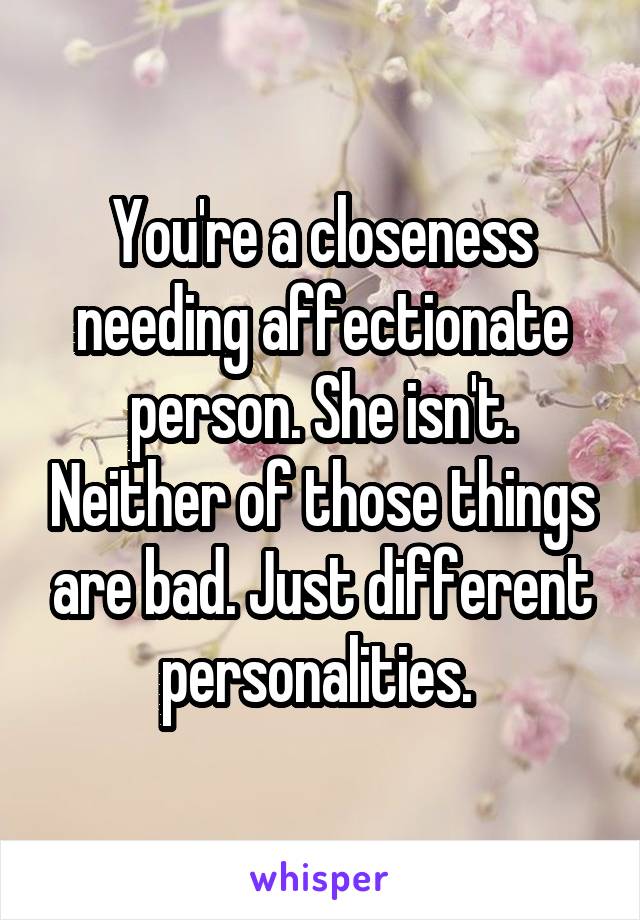 You're a closeness needing affectionate person. She isn't. Neither of those things are bad. Just different personalities. 