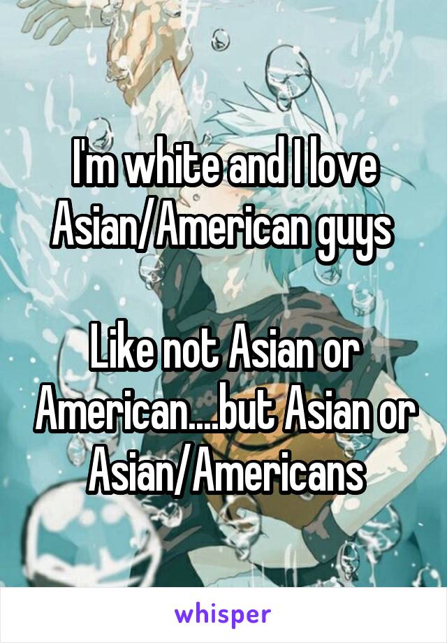 I'm white and I love Asian/American guys 

Like not Asian or American....but Asian or Asian/Americans