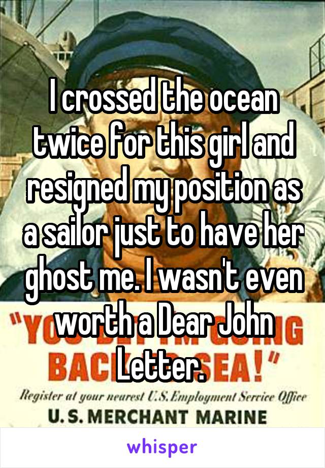 I crossed the ocean twice for this girl and resigned my position as a sailor just to have her ghost me. I wasn't even worth a Dear John Letter. 