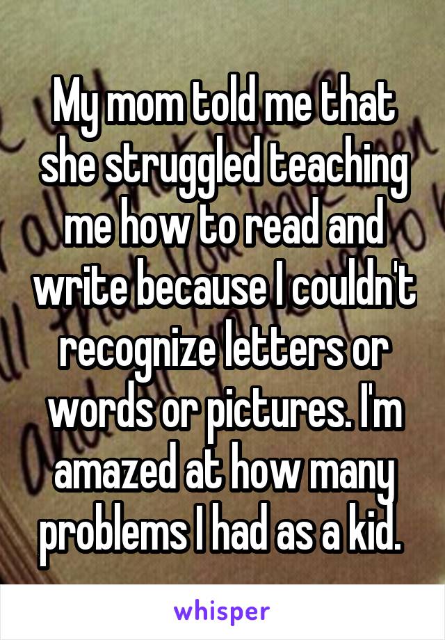 My mom told me that she struggled teaching me how to read and write because I couldn't recognize letters or words or pictures. I'm amazed at how many problems I had as a kid. 