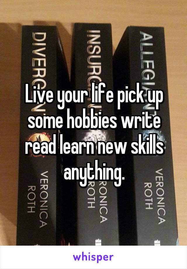 Live your life pick up some hobbies write read learn new skills anything.