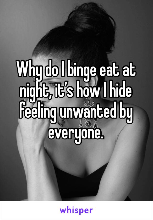Why do I binge eat at night, it’s how I hide feeling unwanted by everyone. 