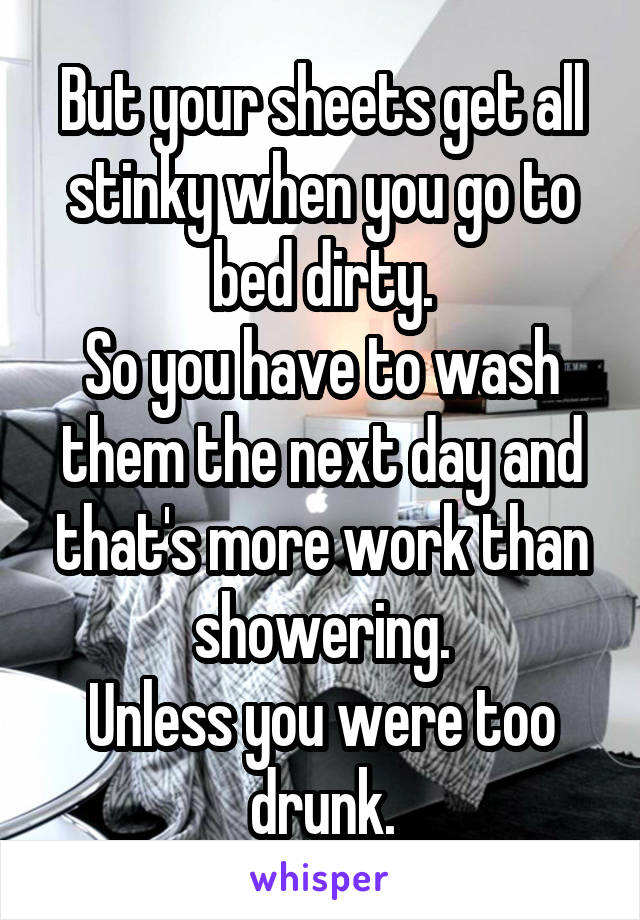 But your sheets get all stinky when you go to bed dirty.
So you have to wash them the next day and that's more work than showering.
Unless you were too drunk.