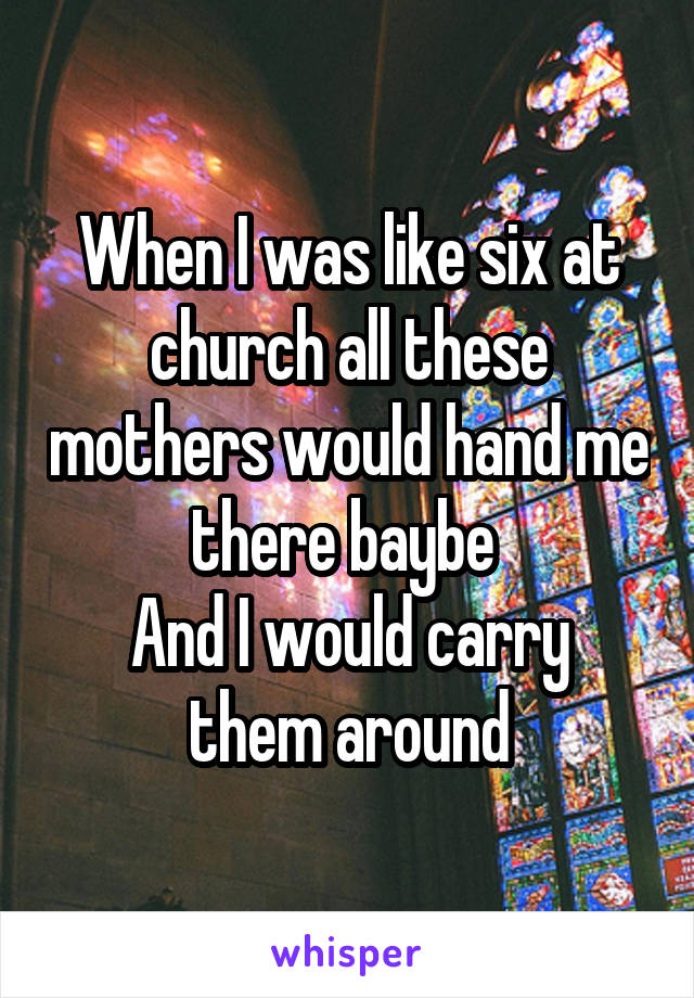 When I was like six at church all these mothers would hand me there baybe 
And I would carry them around