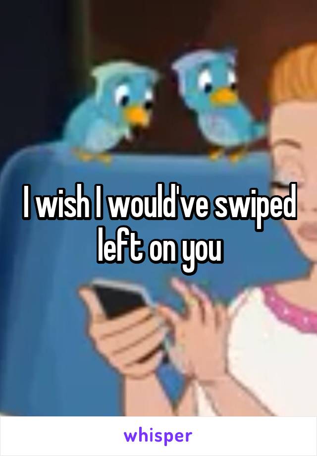 I wish I would've swiped left on you