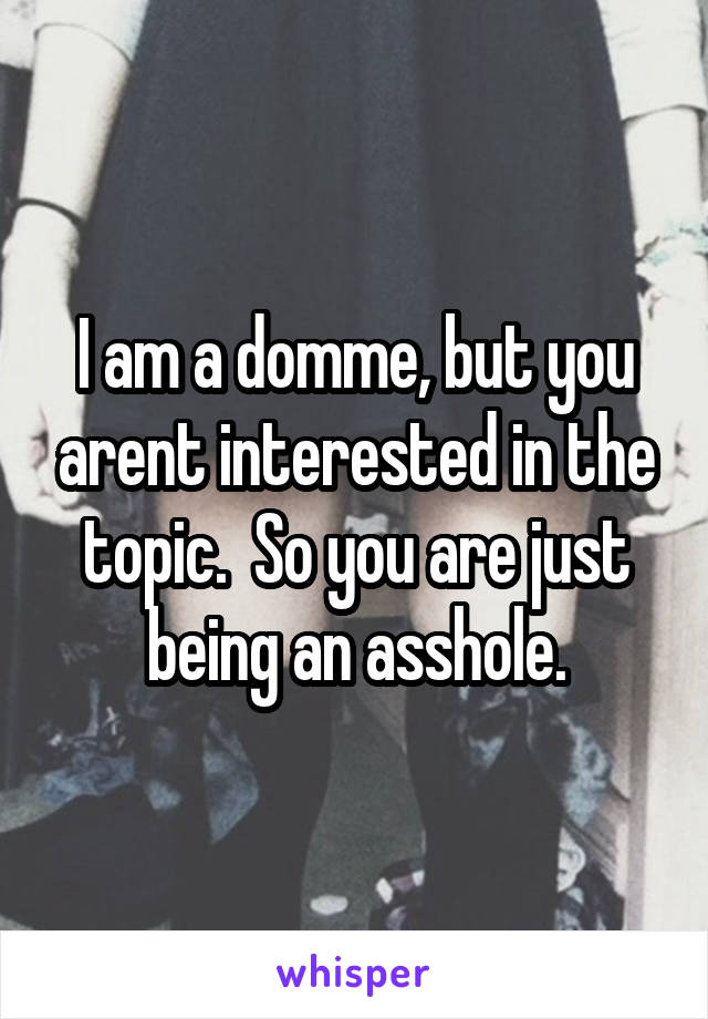 I am a domme, but you arent interested in the topic.  So you are just being an asshole.