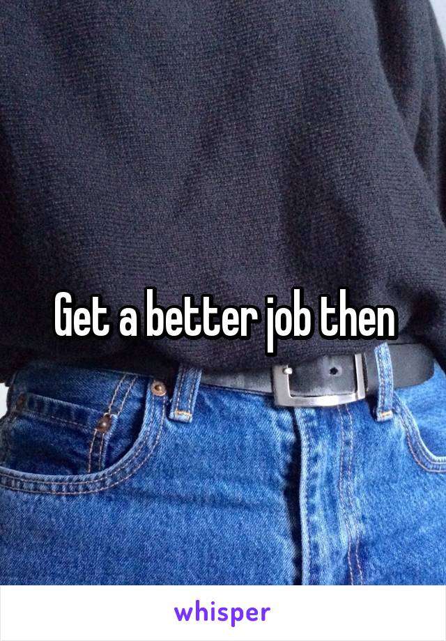Get a better job then