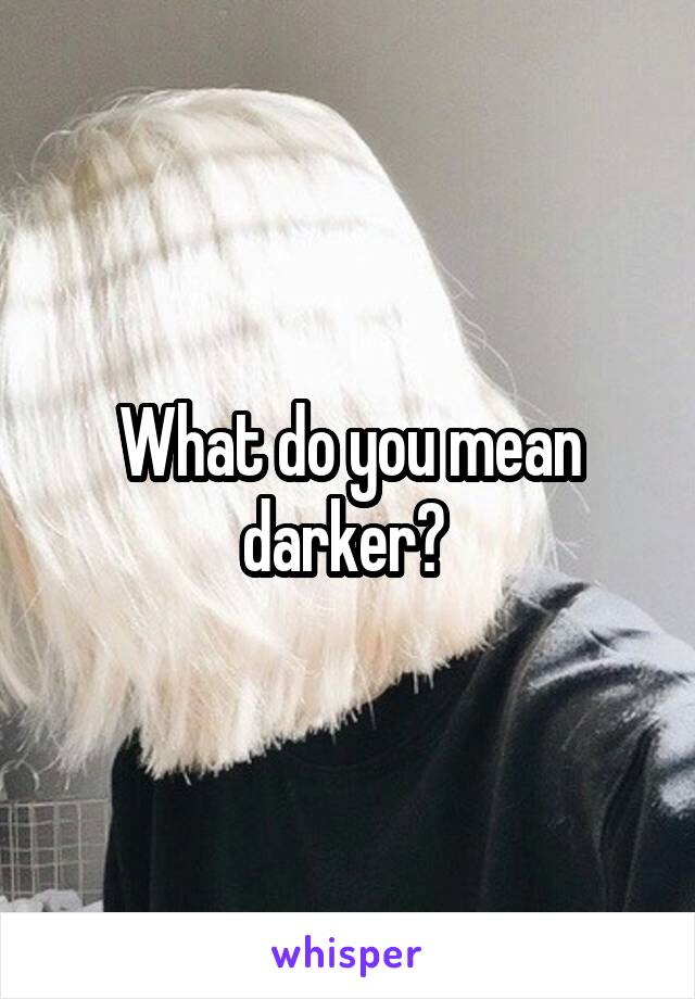 What do you mean darker? 