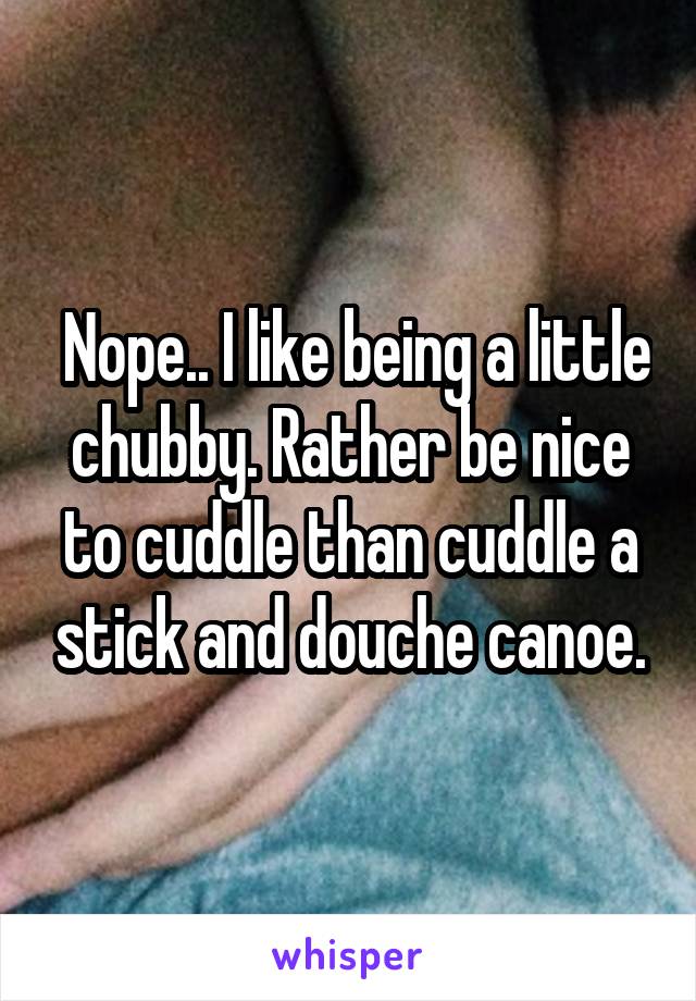  Nope.. I like being a little chubby. Rather be nice to cuddle than cuddle a stick and douche canoe.