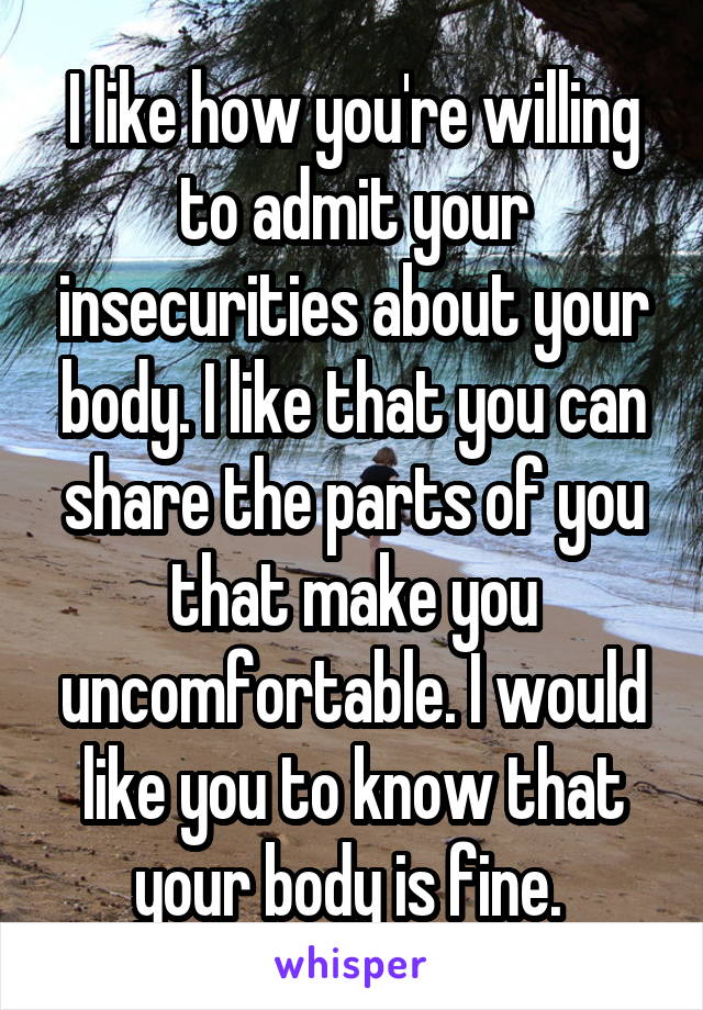 I like how you're willing to admit your insecurities about your body. I like that you can share the parts of you that make you uncomfortable. I would like you to know that your body is fine. 