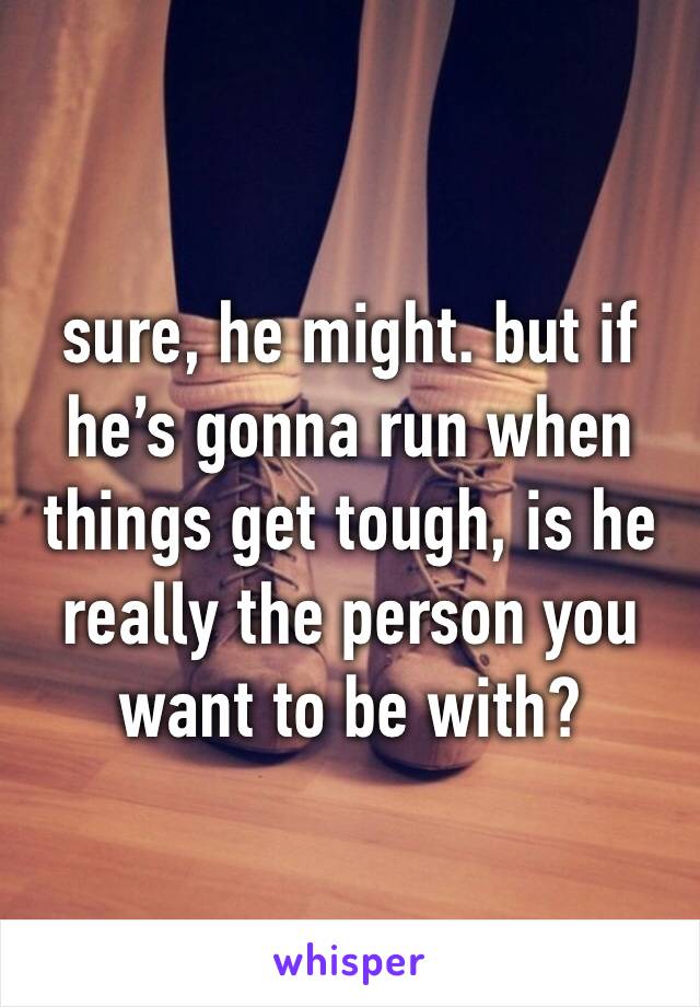 sure, he might. but if he’s gonna run when things get tough, is he really the person you want to be with?
